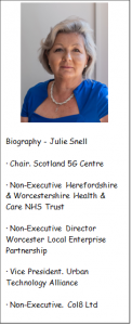 Biography – Julie Snell : Chair, Scotland 5G centre, Non-executive Herefordshire and Worcestershire Health and Care NHS Trust, Non-Executive Director Worcester Local Enterprise Partnership, Vice President Urban Technology Alliance, Non-Executive Col8 Ltd